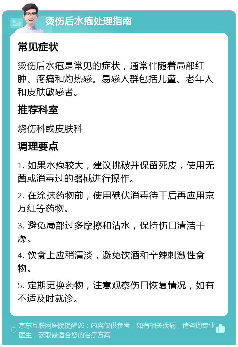 烫伤后水疱处理指南 常见症状 烫伤后水疱是常见的症状，通常伴随着局部红肿、疼痛和灼热感。易感人群包括儿童、老年人和皮肤敏感者。 推荐科室 烧伤科或皮肤科 调理要点 1. 如果水疱较大，建议挑破并保留死皮，使用无菌或消毒过的器械进行操作。 2. 在涂抹药物前，使用碘伏消毒待干后再应用京万红等药物。 3. 避免局部过多摩擦和沾水，保持伤口清洁干燥。 4. 饮食上应稍清淡，避免饮酒和辛辣刺激性食物。 5. 定期更换药物，注意观察伤口恢复情况，如有不适及时就诊。