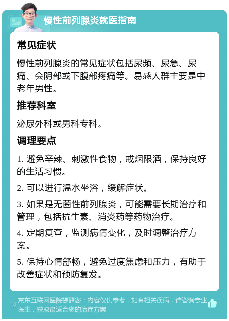 慢性前列腺炎就医指南 常见症状 慢性前列腺炎的常见症状包括尿频、尿急、尿痛、会阴部或下腹部疼痛等。易感人群主要是中老年男性。 推荐科室 泌尿外科或男科专科。 调理要点 1. 避免辛辣、刺激性食物，戒烟限酒，保持良好的生活习惯。 2. 可以进行温水坐浴，缓解症状。 3. 如果是无菌性前列腺炎，可能需要长期治疗和管理，包括抗生素、消炎药等药物治疗。 4. 定期复查，监测病情变化，及时调整治疗方案。 5. 保持心情舒畅，避免过度焦虑和压力，有助于改善症状和预防复发。