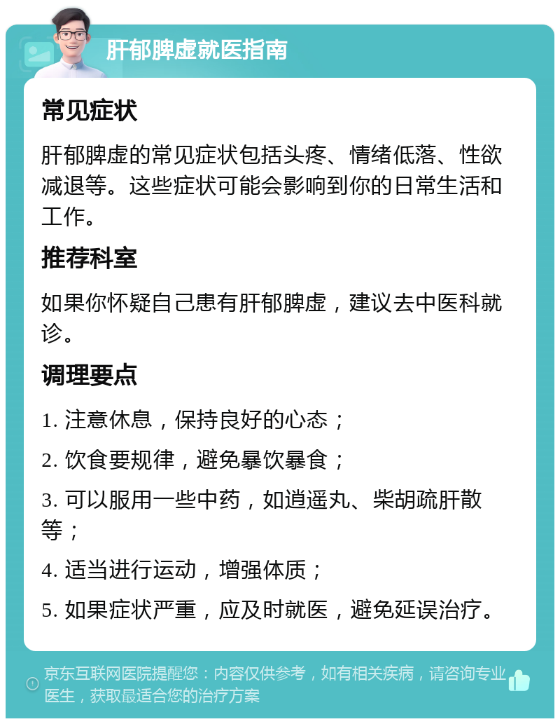 肝郁脾虚就医指南 常见症状 肝郁脾虚的常见症状包括头疼、情绪低落、性欲减退等。这些症状可能会影响到你的日常生活和工作。 推荐科室 如果你怀疑自己患有肝郁脾虚，建议去中医科就诊。 调理要点 1. 注意休息，保持良好的心态； 2. 饮食要规律，避免暴饮暴食； 3. 可以服用一些中药，如逍遥丸、柴胡疏肝散等； 4. 适当进行运动，增强体质； 5. 如果症状严重，应及时就医，避免延误治疗。