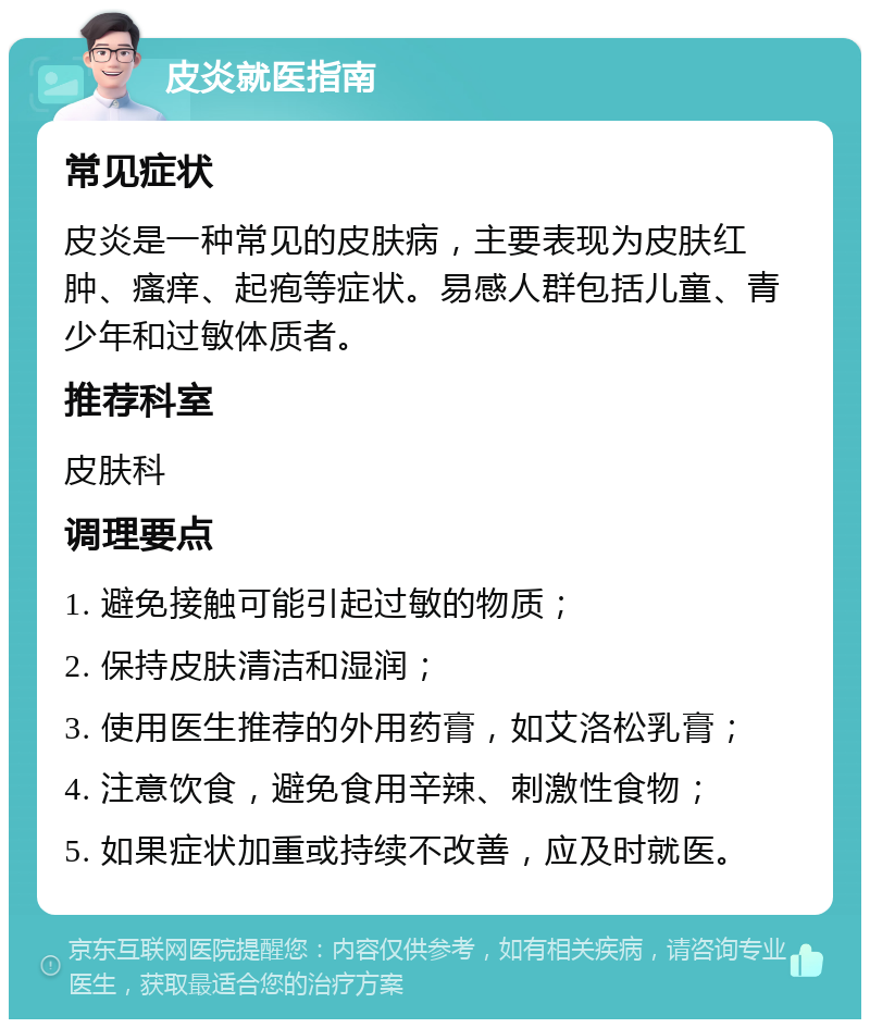 皮炎就医指南 常见症状 皮炎是一种常见的皮肤病，主要表现为皮肤红肿、瘙痒、起疱等症状。易感人群包括儿童、青少年和过敏体质者。 推荐科室 皮肤科 调理要点 1. 避免接触可能引起过敏的物质； 2. 保持皮肤清洁和湿润； 3. 使用医生推荐的外用药膏，如艾洛松乳膏； 4. 注意饮食，避免食用辛辣、刺激性食物； 5. 如果症状加重或持续不改善，应及时就医。