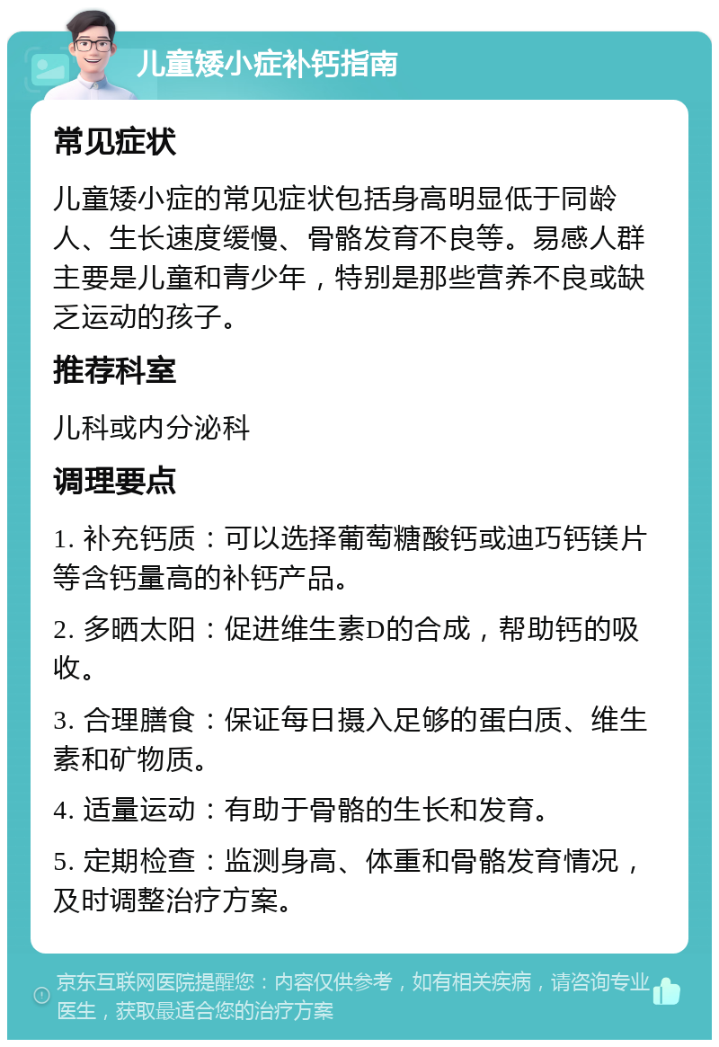 儿童矮小症补钙指南 常见症状 儿童矮小症的常见症状包括身高明显低于同龄人、生长速度缓慢、骨骼发育不良等。易感人群主要是儿童和青少年，特别是那些营养不良或缺乏运动的孩子。 推荐科室 儿科或内分泌科 调理要点 1. 补充钙质：可以选择葡萄糖酸钙或迪巧钙镁片等含钙量高的补钙产品。 2. 多晒太阳：促进维生素D的合成，帮助钙的吸收。 3. 合理膳食：保证每日摄入足够的蛋白质、维生素和矿物质。 4. 适量运动：有助于骨骼的生长和发育。 5. 定期检查：监测身高、体重和骨骼发育情况，及时调整治疗方案。