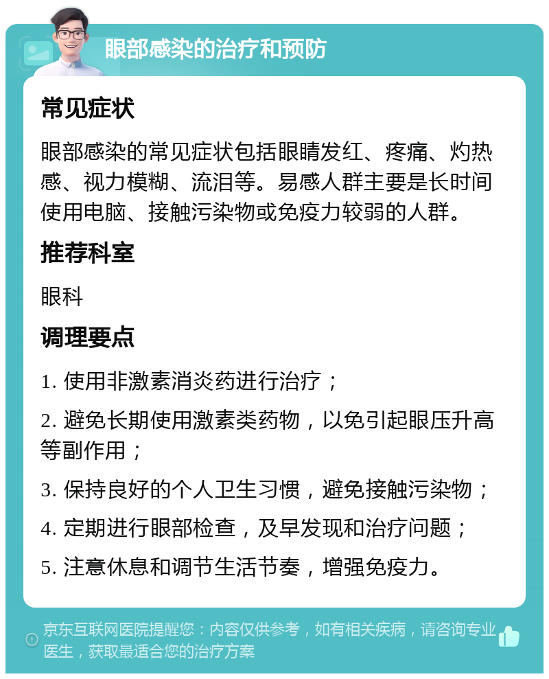 眼部感染的治疗和预防 常见症状 眼部感染的常见症状包括眼睛发红、疼痛、灼热感、视力模糊、流泪等。易感人群主要是长时间使用电脑、接触污染物或免疫力较弱的人群。 推荐科室 眼科 调理要点 1. 使用非激素消炎药进行治疗； 2. 避免长期使用激素类药物，以免引起眼压升高等副作用； 3. 保持良好的个人卫生习惯，避免接触污染物； 4. 定期进行眼部检查，及早发现和治疗问题； 5. 注意休息和调节生活节奏，增强免疫力。