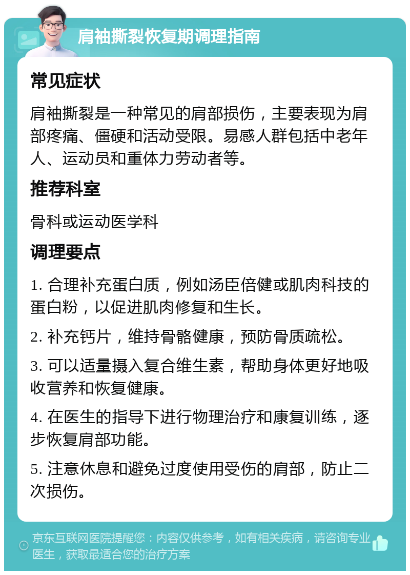 肩袖撕裂恢复期调理指南 常见症状 肩袖撕裂是一种常见的肩部损伤，主要表现为肩部疼痛、僵硬和活动受限。易感人群包括中老年人、运动员和重体力劳动者等。 推荐科室 骨科或运动医学科 调理要点 1. 合理补充蛋白质，例如汤臣倍健或肌肉科技的蛋白粉，以促进肌肉修复和生长。 2. 补充钙片，维持骨骼健康，预防骨质疏松。 3. 可以适量摄入复合维生素，帮助身体更好地吸收营养和恢复健康。 4. 在医生的指导下进行物理治疗和康复训练，逐步恢复肩部功能。 5. 注意休息和避免过度使用受伤的肩部，防止二次损伤。