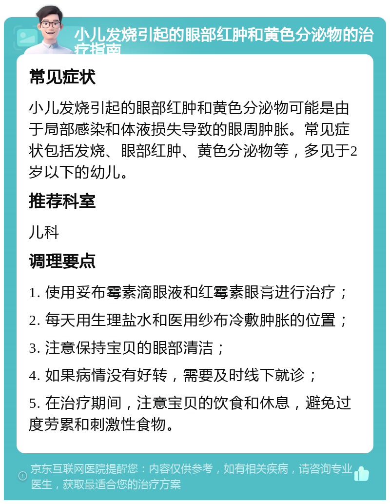 小儿发烧引起的眼部红肿和黄色分泌物的治疗指南 常见症状 小儿发烧引起的眼部红肿和黄色分泌物可能是由于局部感染和体液损失导致的眼周肿胀。常见症状包括发烧、眼部红肿、黄色分泌物等，多见于2岁以下的幼儿。 推荐科室 儿科 调理要点 1. 使用妥布霉素滴眼液和红霉素眼膏进行治疗； 2. 每天用生理盐水和医用纱布冷敷肿胀的位置； 3. 注意保持宝贝的眼部清洁； 4. 如果病情没有好转，需要及时线下就诊； 5. 在治疗期间，注意宝贝的饮食和休息，避免过度劳累和刺激性食物。