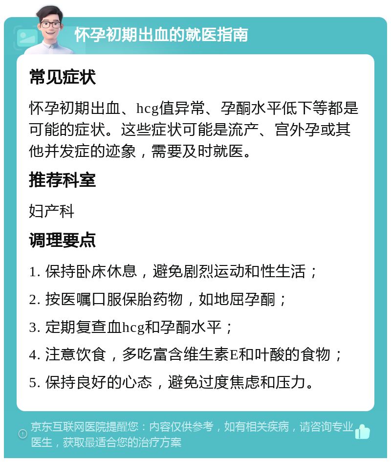 怀孕初期出血的就医指南 常见症状 怀孕初期出血、hcg值异常、孕酮水平低下等都是可能的症状。这些症状可能是流产、宫外孕或其他并发症的迹象，需要及时就医。 推荐科室 妇产科 调理要点 1. 保持卧床休息，避免剧烈运动和性生活； 2. 按医嘱口服保胎药物，如地屈孕酮； 3. 定期复查血hcg和孕酮水平； 4. 注意饮食，多吃富含维生素E和叶酸的食物； 5. 保持良好的心态，避免过度焦虑和压力。