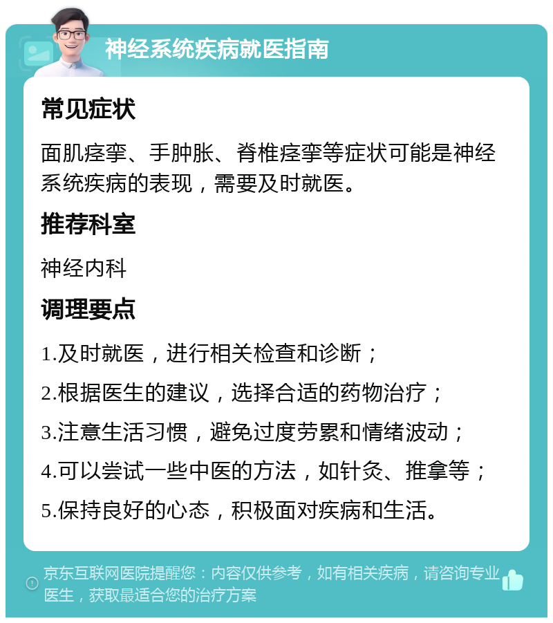 神经系统疾病就医指南 常见症状 面肌痉挛、手肿胀、脊椎痉挛等症状可能是神经系统疾病的表现，需要及时就医。 推荐科室 神经内科 调理要点 1.及时就医，进行相关检查和诊断； 2.根据医生的建议，选择合适的药物治疗； 3.注意生活习惯，避免过度劳累和情绪波动； 4.可以尝试一些中医的方法，如针灸、推拿等； 5.保持良好的心态，积极面对疾病和生活。