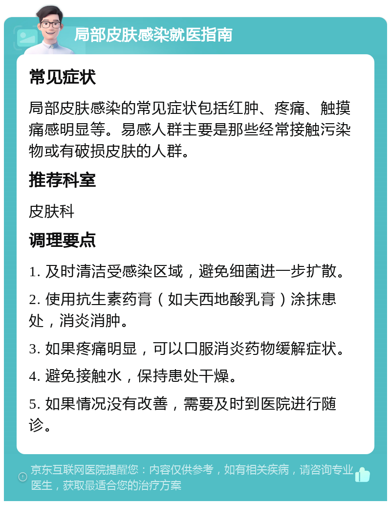 局部皮肤感染就医指南 常见症状 局部皮肤感染的常见症状包括红肿、疼痛、触摸痛感明显等。易感人群主要是那些经常接触污染物或有破损皮肤的人群。 推荐科室 皮肤科 调理要点 1. 及时清洁受感染区域，避免细菌进一步扩散。 2. 使用抗生素药膏（如夫西地酸乳膏）涂抹患处，消炎消肿。 3. 如果疼痛明显，可以口服消炎药物缓解症状。 4. 避免接触水，保持患处干燥。 5. 如果情况没有改善，需要及时到医院进行随诊。