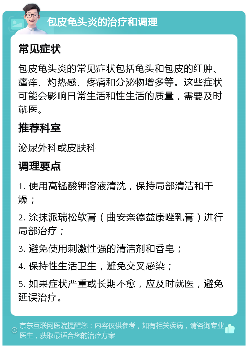 包皮龟头炎的治疗和调理 常见症状 包皮龟头炎的常见症状包括龟头和包皮的红肿、瘙痒、灼热感、疼痛和分泌物增多等。这些症状可能会影响日常生活和性生活的质量，需要及时就医。 推荐科室 泌尿外科或皮肤科 调理要点 1. 使用高锰酸钾溶液清洗，保持局部清洁和干燥； 2. 涂抹派瑞松软膏（曲安奈德益康唑乳膏）进行局部治疗； 3. 避免使用刺激性强的清洁剂和香皂； 4. 保持性生活卫生，避免交叉感染； 5. 如果症状严重或长期不愈，应及时就医，避免延误治疗。