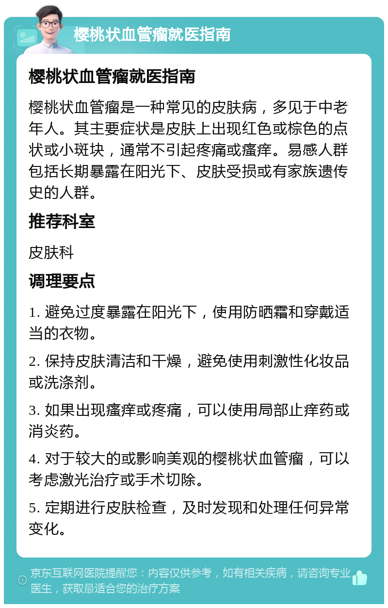 樱桃状血管瘤就医指南 樱桃状血管瘤就医指南 樱桃状血管瘤是一种常见的皮肤病，多见于中老年人。其主要症状是皮肤上出现红色或棕色的点状或小斑块，通常不引起疼痛或瘙痒。易感人群包括长期暴露在阳光下、皮肤受损或有家族遗传史的人群。 推荐科室 皮肤科 调理要点 1. 避免过度暴露在阳光下，使用防晒霜和穿戴适当的衣物。 2. 保持皮肤清洁和干燥，避免使用刺激性化妆品或洗涤剂。 3. 如果出现瘙痒或疼痛，可以使用局部止痒药或消炎药。 4. 对于较大的或影响美观的樱桃状血管瘤，可以考虑激光治疗或手术切除。 5. 定期进行皮肤检查，及时发现和处理任何异常变化。