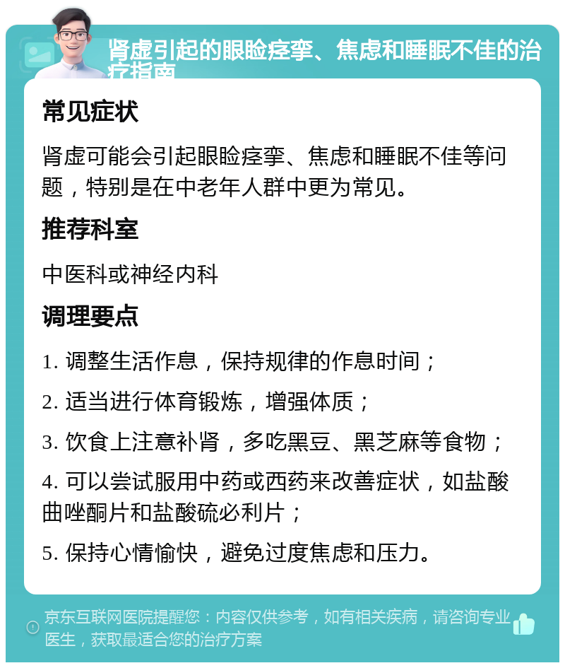 肾虚引起的眼睑痉挛、焦虑和睡眠不佳的治疗指南 常见症状 肾虚可能会引起眼睑痉挛、焦虑和睡眠不佳等问题，特别是在中老年人群中更为常见。 推荐科室 中医科或神经内科 调理要点 1. 调整生活作息，保持规律的作息时间； 2. 适当进行体育锻炼，增强体质； 3. 饮食上注意补肾，多吃黑豆、黑芝麻等食物； 4. 可以尝试服用中药或西药来改善症状，如盐酸曲唑酮片和盐酸硫必利片； 5. 保持心情愉快，避免过度焦虑和压力。