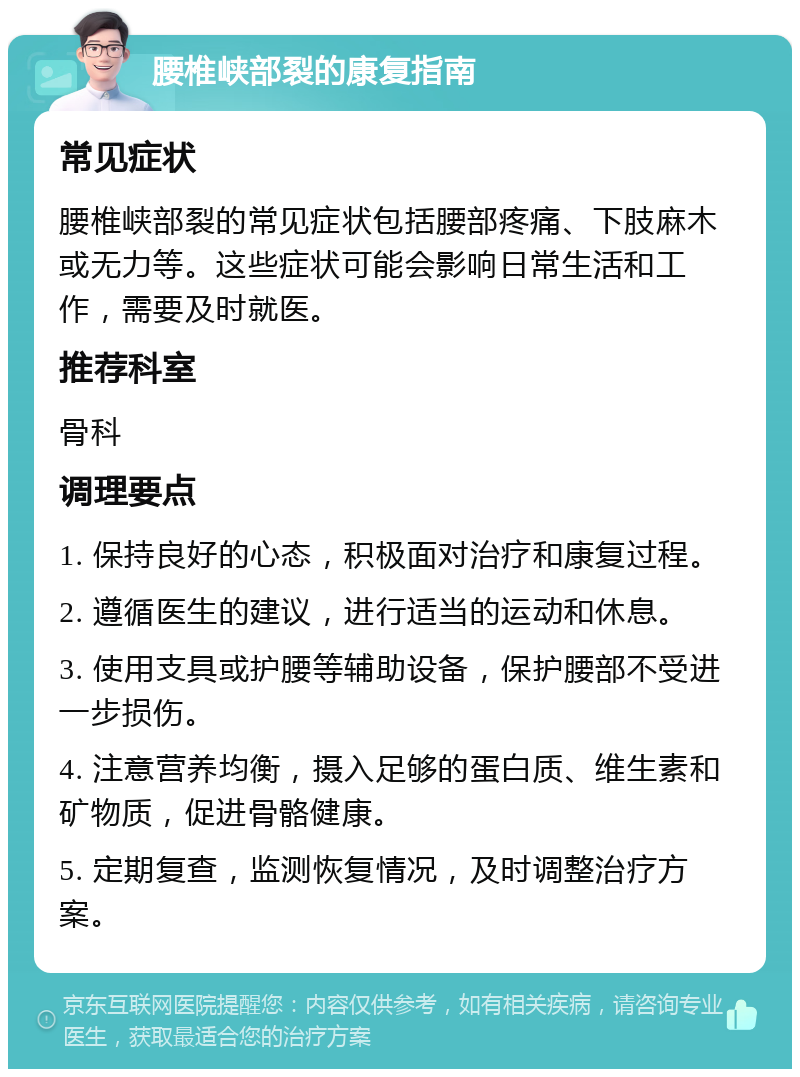 腰椎峡部裂的康复指南 常见症状 腰椎峡部裂的常见症状包括腰部疼痛、下肢麻木或无力等。这些症状可能会影响日常生活和工作，需要及时就医。 推荐科室 骨科 调理要点 1. 保持良好的心态，积极面对治疗和康复过程。 2. 遵循医生的建议，进行适当的运动和休息。 3. 使用支具或护腰等辅助设备，保护腰部不受进一步损伤。 4. 注意营养均衡，摄入足够的蛋白质、维生素和矿物质，促进骨骼健康。 5. 定期复查，监测恢复情况，及时调整治疗方案。