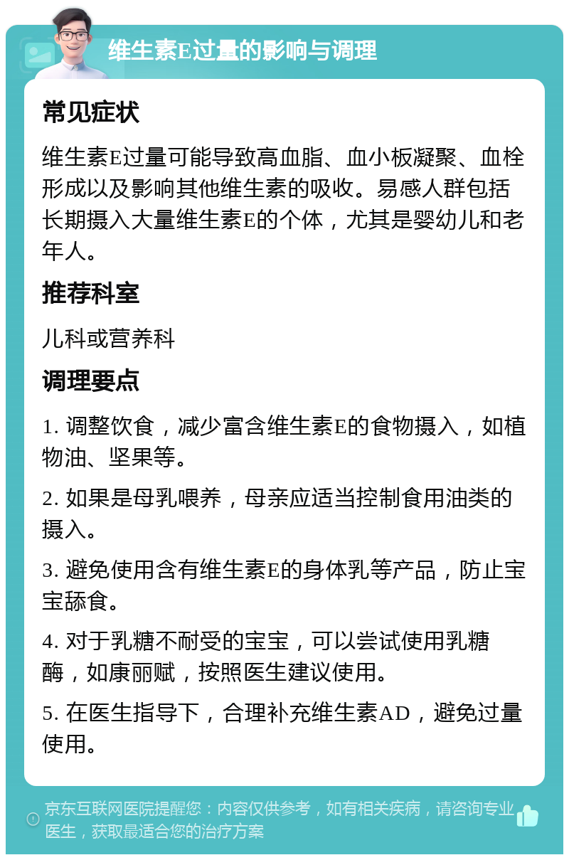 维生素E过量的影响与调理 常见症状 维生素E过量可能导致高血脂、血小板凝聚、血栓形成以及影响其他维生素的吸收。易感人群包括长期摄入大量维生素E的个体，尤其是婴幼儿和老年人。 推荐科室 儿科或营养科 调理要点 1. 调整饮食，减少富含维生素E的食物摄入，如植物油、坚果等。 2. 如果是母乳喂养，母亲应适当控制食用油类的摄入。 3. 避免使用含有维生素E的身体乳等产品，防止宝宝舔食。 4. 对于乳糖不耐受的宝宝，可以尝试使用乳糖酶，如康丽赋，按照医生建议使用。 5. 在医生指导下，合理补充维生素AD，避免过量使用。