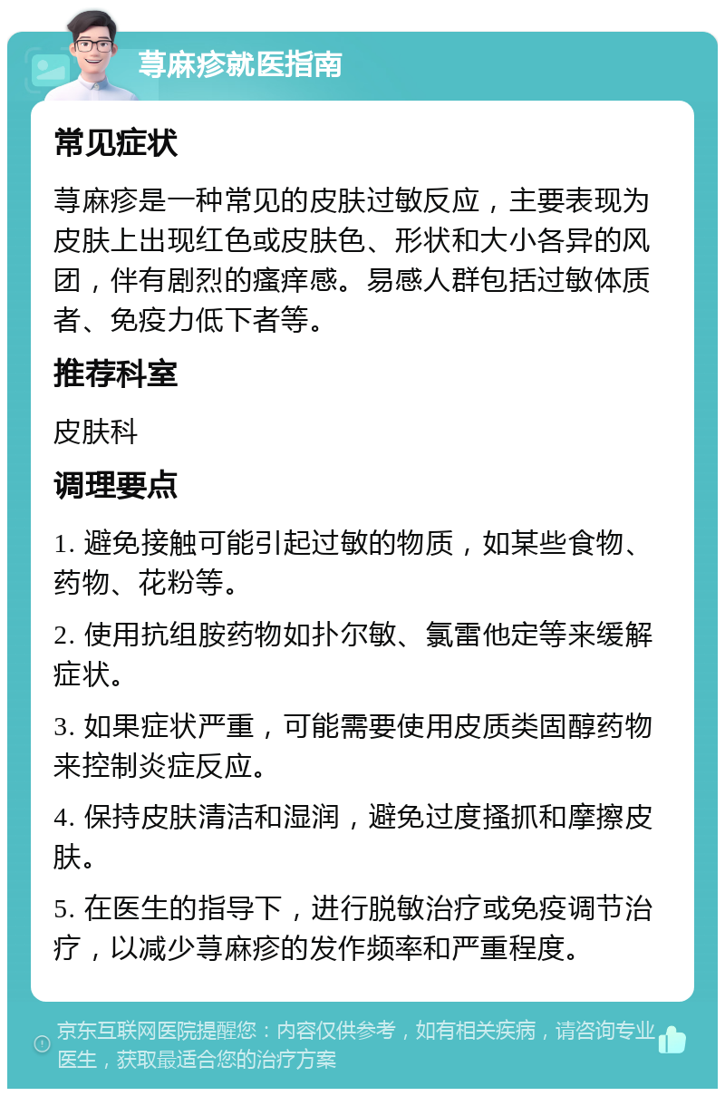 荨麻疹就医指南 常见症状 荨麻疹是一种常见的皮肤过敏反应，主要表现为皮肤上出现红色或皮肤色、形状和大小各异的风团，伴有剧烈的瘙痒感。易感人群包括过敏体质者、免疫力低下者等。 推荐科室 皮肤科 调理要点 1. 避免接触可能引起过敏的物质，如某些食物、药物、花粉等。 2. 使用抗组胺药物如扑尔敏、氯雷他定等来缓解症状。 3. 如果症状严重，可能需要使用皮质类固醇药物来控制炎症反应。 4. 保持皮肤清洁和湿润，避免过度搔抓和摩擦皮肤。 5. 在医生的指导下，进行脱敏治疗或免疫调节治疗，以减少荨麻疹的发作频率和严重程度。