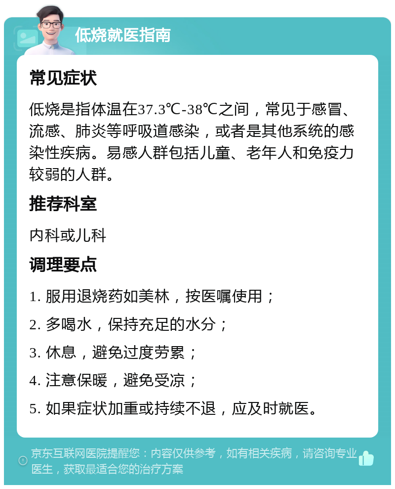 低烧就医指南 常见症状 低烧是指体温在37.3℃-38℃之间，常见于感冒、流感、肺炎等呼吸道感染，或者是其他系统的感染性疾病。易感人群包括儿童、老年人和免疫力较弱的人群。 推荐科室 内科或儿科 调理要点 1. 服用退烧药如美林，按医嘱使用； 2. 多喝水，保持充足的水分； 3. 休息，避免过度劳累； 4. 注意保暖，避免受凉； 5. 如果症状加重或持续不退，应及时就医。