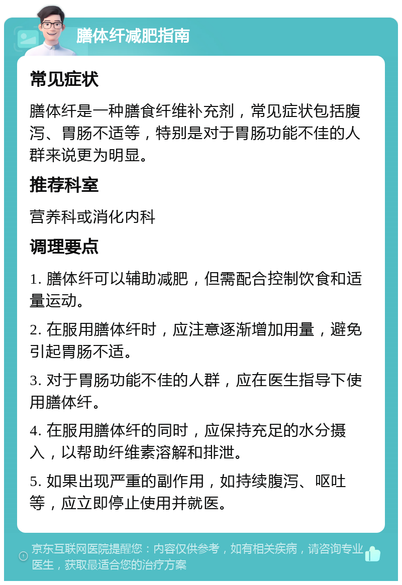 膳体纤减肥指南 常见症状 膳体纤是一种膳食纤维补充剂，常见症状包括腹泻、胃肠不适等，特别是对于胃肠功能不佳的人群来说更为明显。 推荐科室 营养科或消化内科 调理要点 1. 膳体纤可以辅助减肥，但需配合控制饮食和适量运动。 2. 在服用膳体纤时，应注意逐渐增加用量，避免引起胃肠不适。 3. 对于胃肠功能不佳的人群，应在医生指导下使用膳体纤。 4. 在服用膳体纤的同时，应保持充足的水分摄入，以帮助纤维素溶解和排泄。 5. 如果出现严重的副作用，如持续腹泻、呕吐等，应立即停止使用并就医。