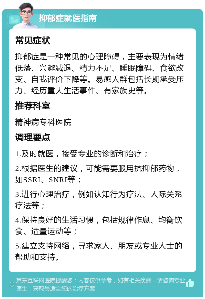 抑郁症就医指南 常见症状 抑郁症是一种常见的心理障碍，主要表现为情绪低落、兴趣减退、精力不足、睡眠障碍、食欲改变、自我评价下降等。易感人群包括长期承受压力、经历重大生活事件、有家族史等。 推荐科室 精神病专科医院 调理要点 1.及时就医，接受专业的诊断和治疗； 2.根据医生的建议，可能需要服用抗抑郁药物，如SSRI、SNRI等； 3.进行心理治疗，例如认知行为疗法、人际关系疗法等； 4.保持良好的生活习惯，包括规律作息、均衡饮食、适量运动等； 5.建立支持网络，寻求家人、朋友或专业人士的帮助和支持。