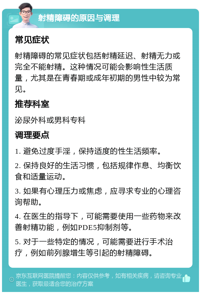 射精障碍的原因与调理 常见症状 射精障碍的常见症状包括射精延迟、射精无力或完全不能射精。这种情况可能会影响性生活质量，尤其是在青春期或成年初期的男性中较为常见。 推荐科室 泌尿外科或男科专科 调理要点 1. 避免过度手淫，保持适度的性生活频率。 2. 保持良好的生活习惯，包括规律作息、均衡饮食和适量运动。 3. 如果有心理压力或焦虑，应寻求专业的心理咨询帮助。 4. 在医生的指导下，可能需要使用一些药物来改善射精功能，例如PDE5抑制剂等。 5. 对于一些特定的情况，可能需要进行手术治疗，例如前列腺增生等引起的射精障碍。