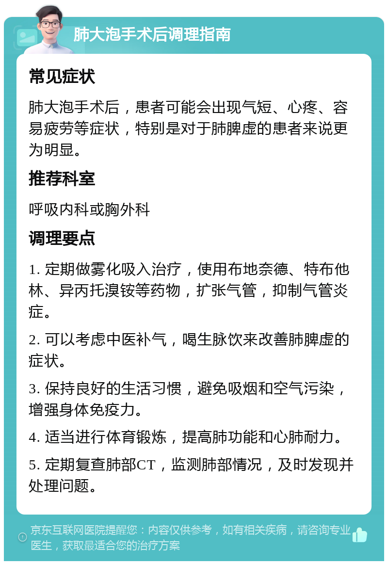 肺大泡手术后调理指南 常见症状 肺大泡手术后，患者可能会出现气短、心疼、容易疲劳等症状，特别是对于肺脾虚的患者来说更为明显。 推荐科室 呼吸内科或胸外科 调理要点 1. 定期做雾化吸入治疗，使用布地奈德、特布他林、异丙托溴铵等药物，扩张气管，抑制气管炎症。 2. 可以考虑中医补气，喝生脉饮来改善肺脾虚的症状。 3. 保持良好的生活习惯，避免吸烟和空气污染，增强身体免疫力。 4. 适当进行体育锻炼，提高肺功能和心肺耐力。 5. 定期复查肺部CT，监测肺部情况，及时发现并处理问题。