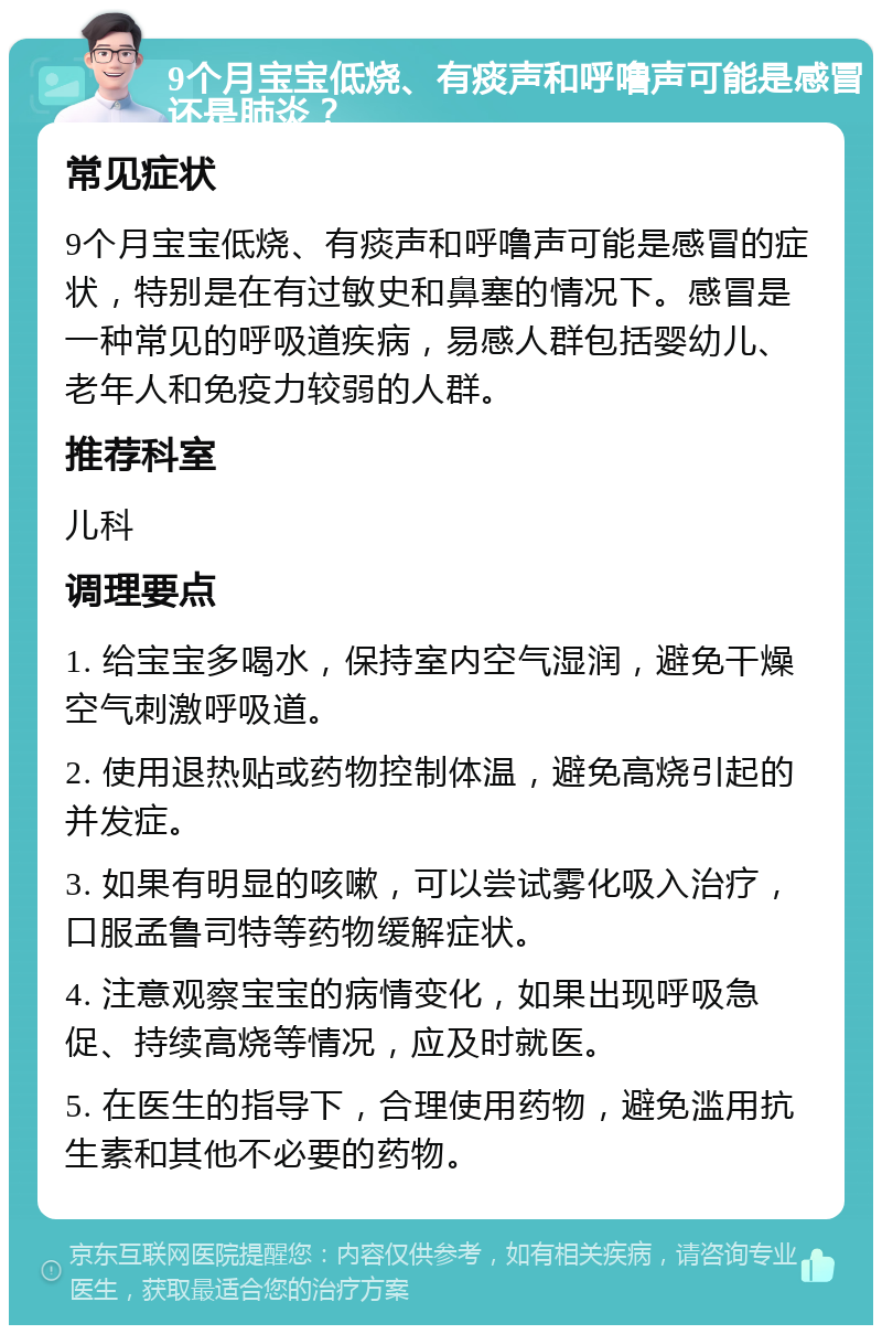 9个月宝宝低烧、有痰声和呼噜声可能是感冒还是肺炎？ 常见症状 9个月宝宝低烧、有痰声和呼噜声可能是感冒的症状，特别是在有过敏史和鼻塞的情况下。感冒是一种常见的呼吸道疾病，易感人群包括婴幼儿、老年人和免疫力较弱的人群。 推荐科室 儿科 调理要点 1. 给宝宝多喝水，保持室内空气湿润，避免干燥空气刺激呼吸道。 2. 使用退热贴或药物控制体温，避免高烧引起的并发症。 3. 如果有明显的咳嗽，可以尝试雾化吸入治疗，口服孟鲁司特等药物缓解症状。 4. 注意观察宝宝的病情变化，如果出现呼吸急促、持续高烧等情况，应及时就医。 5. 在医生的指导下，合理使用药物，避免滥用抗生素和其他不必要的药物。