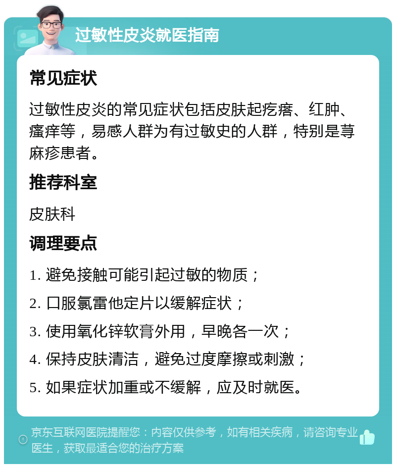 过敏性皮炎就医指南 常见症状 过敏性皮炎的常见症状包括皮肤起疙瘩、红肿、瘙痒等，易感人群为有过敏史的人群，特别是荨麻疹患者。 推荐科室 皮肤科 调理要点 1. 避免接触可能引起过敏的物质； 2. 口服氯雷他定片以缓解症状； 3. 使用氧化锌软膏外用，早晚各一次； 4. 保持皮肤清洁，避免过度摩擦或刺激； 5. 如果症状加重或不缓解，应及时就医。