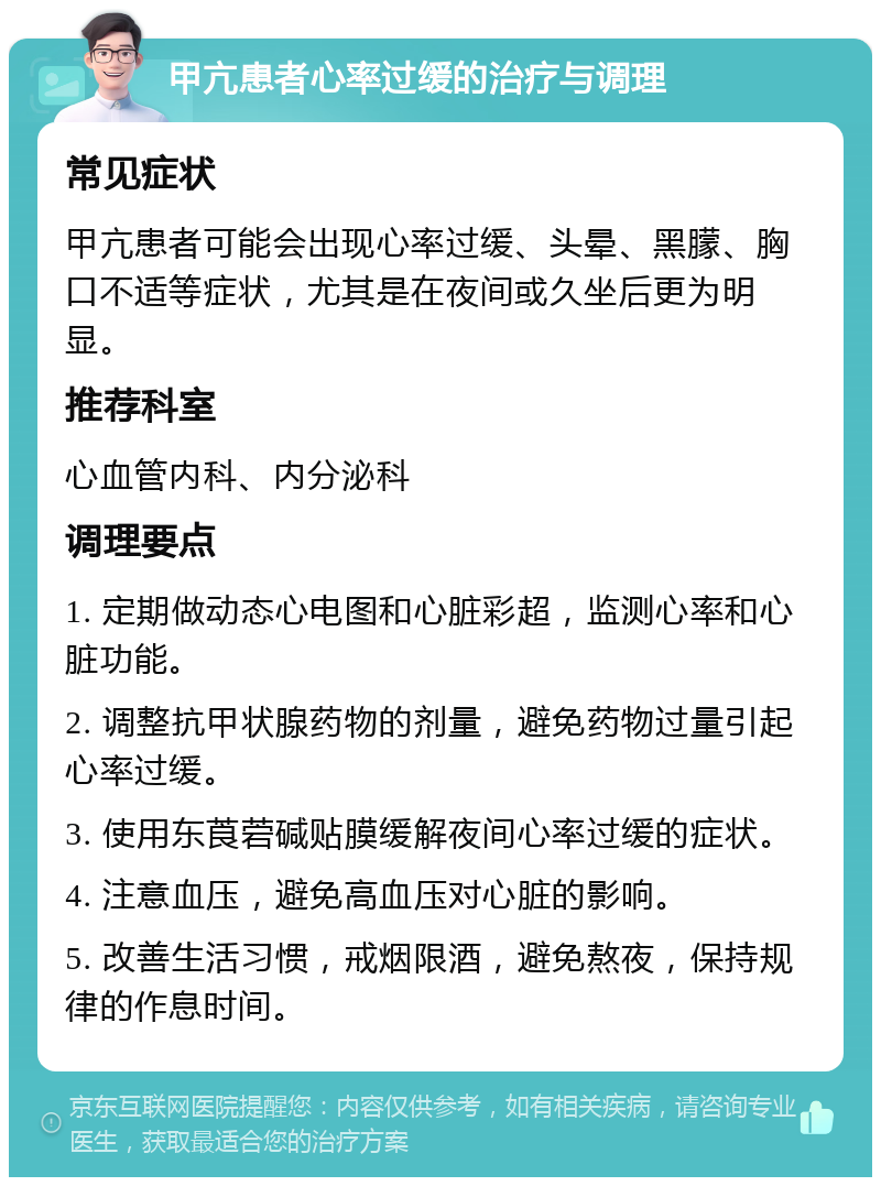 甲亢患者心率过缓的治疗与调理 常见症状 甲亢患者可能会出现心率过缓、头晕、黑朦、胸口不适等症状，尤其是在夜间或久坐后更为明显。 推荐科室 心血管内科、内分泌科 调理要点 1. 定期做动态心电图和心脏彩超，监测心率和心脏功能。 2. 调整抗甲状腺药物的剂量，避免药物过量引起心率过缓。 3. 使用东莨菪碱贴膜缓解夜间心率过缓的症状。 4. 注意血压，避免高血压对心脏的影响。 5. 改善生活习惯，戒烟限酒，避免熬夜，保持规律的作息时间。