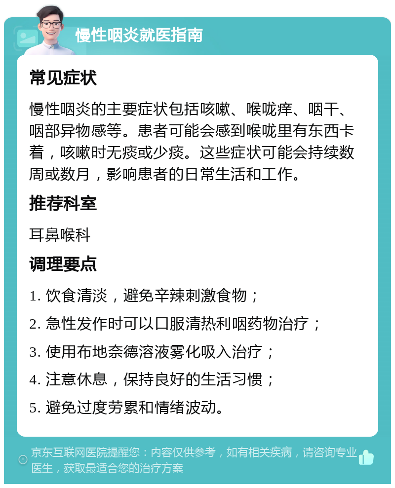 慢性咽炎就医指南 常见症状 慢性咽炎的主要症状包括咳嗽、喉咙痒、咽干、咽部异物感等。患者可能会感到喉咙里有东西卡着，咳嗽时无痰或少痰。这些症状可能会持续数周或数月，影响患者的日常生活和工作。 推荐科室 耳鼻喉科 调理要点 1. 饮食清淡，避免辛辣刺激食物； 2. 急性发作时可以口服清热利咽药物治疗； 3. 使用布地奈德溶液雾化吸入治疗； 4. 注意休息，保持良好的生活习惯； 5. 避免过度劳累和情绪波动。