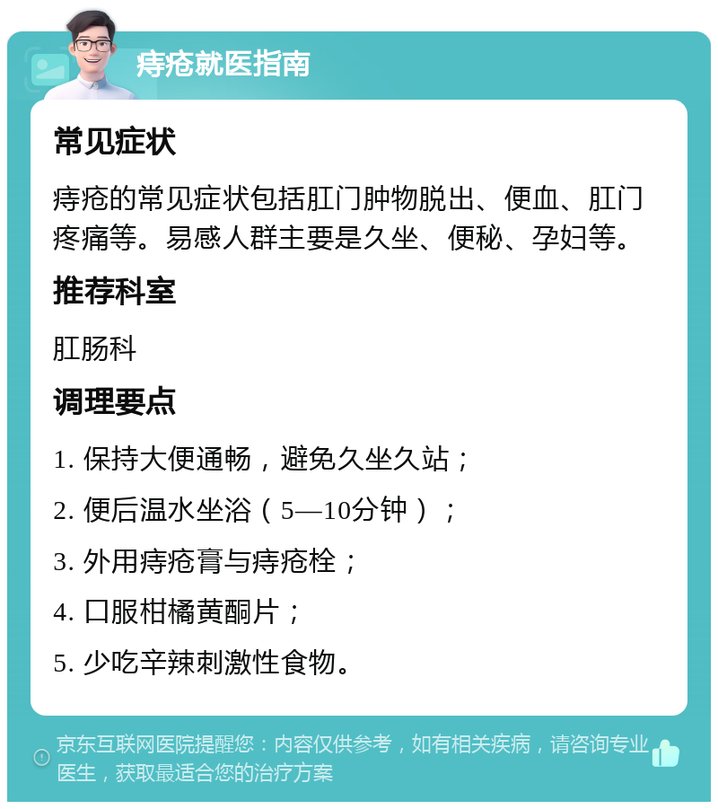 痔疮就医指南 常见症状 痔疮的常见症状包括肛门肿物脱出、便血、肛门疼痛等。易感人群主要是久坐、便秘、孕妇等。 推荐科室 肛肠科 调理要点 1. 保持大便通畅，避免久坐久站； 2. 便后温水坐浴（5—10分钟）； 3. 外用痔疮膏与痔疮栓； 4. 口服柑橘黄酮片； 5. 少吃辛辣刺激性食物。