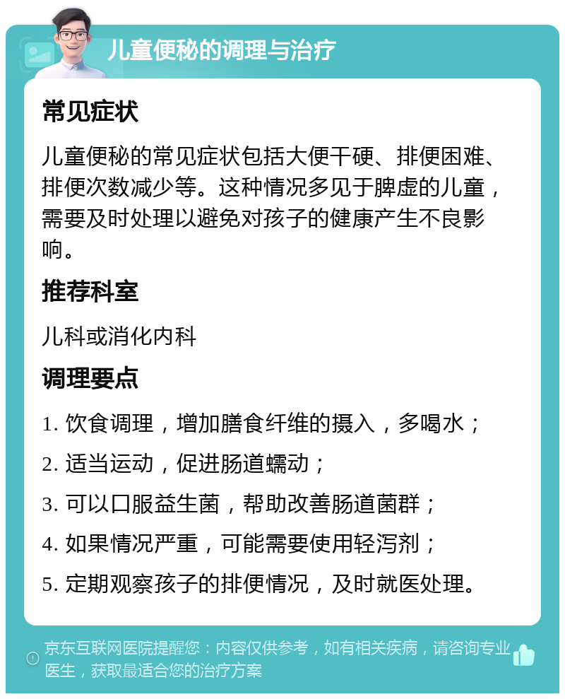 儿童便秘的调理与治疗 常见症状 儿童便秘的常见症状包括大便干硬、排便困难、排便次数减少等。这种情况多见于脾虚的儿童，需要及时处理以避免对孩子的健康产生不良影响。 推荐科室 儿科或消化内科 调理要点 1. 饮食调理，增加膳食纤维的摄入，多喝水； 2. 适当运动，促进肠道蠕动； 3. 可以口服益生菌，帮助改善肠道菌群； 4. 如果情况严重，可能需要使用轻泻剂； 5. 定期观察孩子的排便情况，及时就医处理。