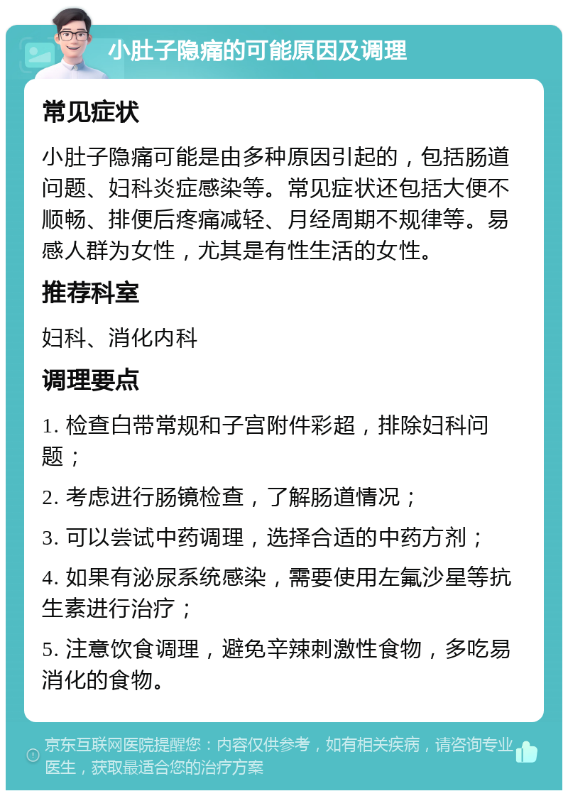 小肚子隐痛的可能原因及调理 常见症状 小肚子隐痛可能是由多种原因引起的，包括肠道问题、妇科炎症感染等。常见症状还包括大便不顺畅、排便后疼痛减轻、月经周期不规律等。易感人群为女性，尤其是有性生活的女性。 推荐科室 妇科、消化内科 调理要点 1. 检查白带常规和子宫附件彩超，排除妇科问题； 2. 考虑进行肠镜检查，了解肠道情况； 3. 可以尝试中药调理，选择合适的中药方剂； 4. 如果有泌尿系统感染，需要使用左氟沙星等抗生素进行治疗； 5. 注意饮食调理，避免辛辣刺激性食物，多吃易消化的食物。