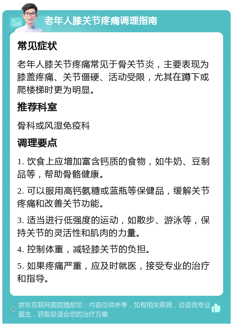 老年人膝关节疼痛调理指南 常见症状 老年人膝关节疼痛常见于骨关节炎，主要表现为膝盖疼痛、关节僵硬、活动受限，尤其在蹲下或爬楼梯时更为明显。 推荐科室 骨科或风湿免疫科 调理要点 1. 饮食上应增加富含钙质的食物，如牛奶、豆制品等，帮助骨骼健康。 2. 可以服用高钙氨糖或蓝瓶等保健品，缓解关节疼痛和改善关节功能。 3. 适当进行低强度的运动，如散步、游泳等，保持关节的灵活性和肌肉的力量。 4. 控制体重，减轻膝关节的负担。 5. 如果疼痛严重，应及时就医，接受专业的治疗和指导。