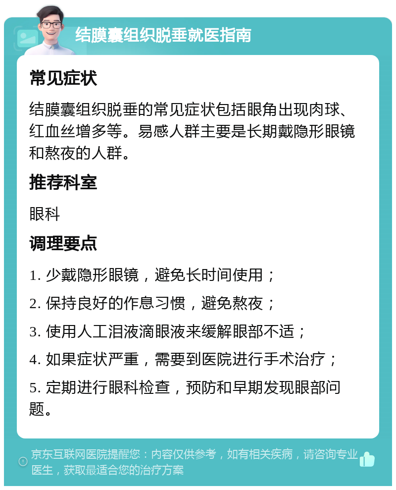 结膜囊组织脱垂就医指南 常见症状 结膜囊组织脱垂的常见症状包括眼角出现肉球、红血丝增多等。易感人群主要是长期戴隐形眼镜和熬夜的人群。 推荐科室 眼科 调理要点 1. 少戴隐形眼镜，避免长时间使用； 2. 保持良好的作息习惯，避免熬夜； 3. 使用人工泪液滴眼液来缓解眼部不适； 4. 如果症状严重，需要到医院进行手术治疗； 5. 定期进行眼科检查，预防和早期发现眼部问题。