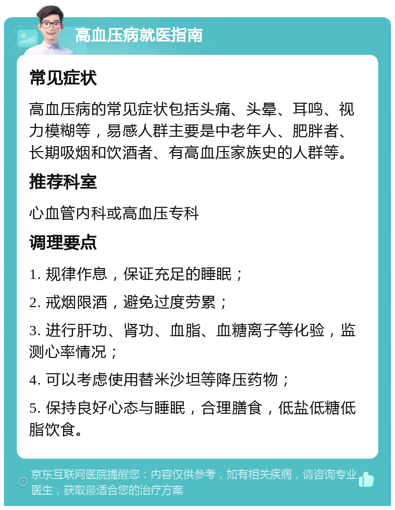 高血压病就医指南 常见症状 高血压病的常见症状包括头痛、头晕、耳鸣、视力模糊等，易感人群主要是中老年人、肥胖者、长期吸烟和饮酒者、有高血压家族史的人群等。 推荐科室 心血管内科或高血压专科 调理要点 1. 规律作息，保证充足的睡眠； 2. 戒烟限酒，避免过度劳累； 3. 进行肝功、肾功、血脂、血糖离子等化验，监测心率情况； 4. 可以考虑使用替米沙坦等降压药物； 5. 保持良好心态与睡眠，合理膳食，低盐低糖低脂饮食。