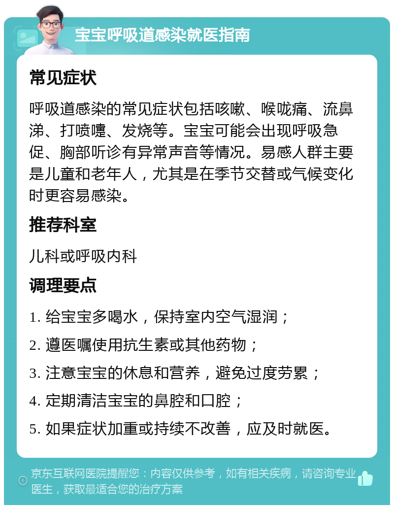 宝宝呼吸道感染就医指南 常见症状 呼吸道感染的常见症状包括咳嗽、喉咙痛、流鼻涕、打喷嚏、发烧等。宝宝可能会出现呼吸急促、胸部听诊有异常声音等情况。易感人群主要是儿童和老年人，尤其是在季节交替或气候变化时更容易感染。 推荐科室 儿科或呼吸内科 调理要点 1. 给宝宝多喝水，保持室内空气湿润； 2. 遵医嘱使用抗生素或其他药物； 3. 注意宝宝的休息和营养，避免过度劳累； 4. 定期清洁宝宝的鼻腔和口腔； 5. 如果症状加重或持续不改善，应及时就医。