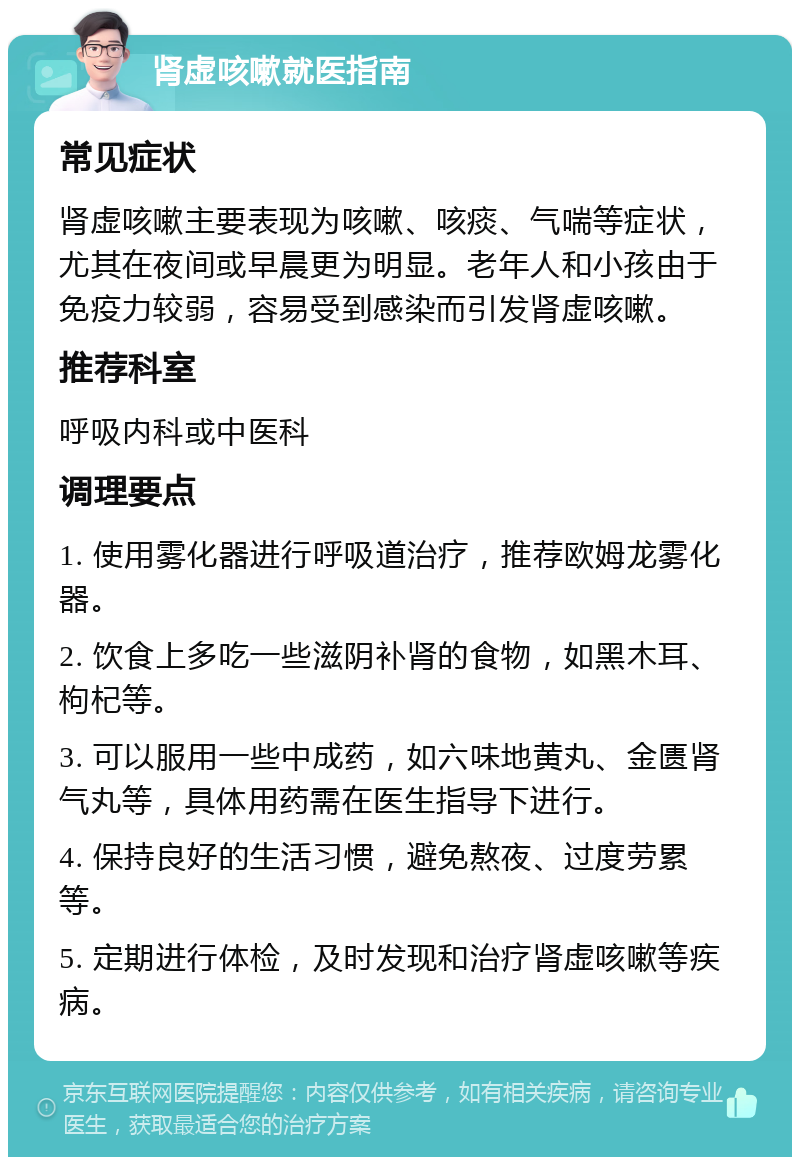 肾虚咳嗽就医指南 常见症状 肾虚咳嗽主要表现为咳嗽、咳痰、气喘等症状，尤其在夜间或早晨更为明显。老年人和小孩由于免疫力较弱，容易受到感染而引发肾虚咳嗽。 推荐科室 呼吸内科或中医科 调理要点 1. 使用雾化器进行呼吸道治疗，推荐欧姆龙雾化器。 2. 饮食上多吃一些滋阴补肾的食物，如黑木耳、枸杞等。 3. 可以服用一些中成药，如六味地黄丸、金匮肾气丸等，具体用药需在医生指导下进行。 4. 保持良好的生活习惯，避免熬夜、过度劳累等。 5. 定期进行体检，及时发现和治疗肾虚咳嗽等疾病。