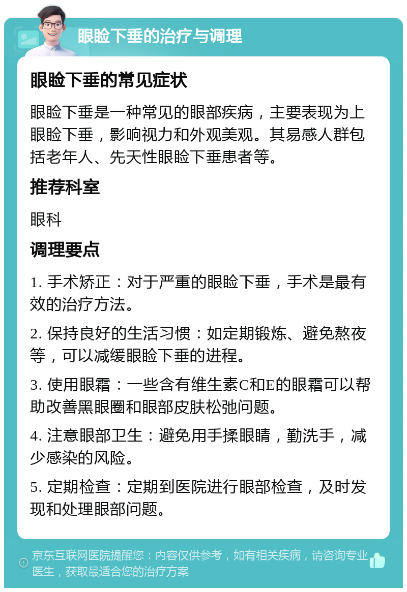 眼睑下垂的治疗与调理 眼睑下垂的常见症状 眼睑下垂是一种常见的眼部疾病，主要表现为上眼睑下垂，影响视力和外观美观。其易感人群包括老年人、先天性眼睑下垂患者等。 推荐科室 眼科 调理要点 1. 手术矫正：对于严重的眼睑下垂，手术是最有效的治疗方法。 2. 保持良好的生活习惯：如定期锻炼、避免熬夜等，可以减缓眼睑下垂的进程。 3. 使用眼霜：一些含有维生素C和E的眼霜可以帮助改善黑眼圈和眼部皮肤松弛问题。 4. 注意眼部卫生：避免用手揉眼睛，勤洗手，减少感染的风险。 5. 定期检查：定期到医院进行眼部检查，及时发现和处理眼部问题。