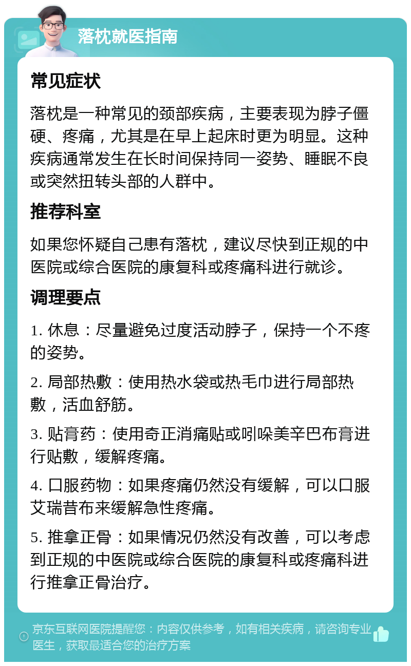 落枕就医指南 常见症状 落枕是一种常见的颈部疾病，主要表现为脖子僵硬、疼痛，尤其是在早上起床时更为明显。这种疾病通常发生在长时间保持同一姿势、睡眠不良或突然扭转头部的人群中。 推荐科室 如果您怀疑自己患有落枕，建议尽快到正规的中医院或综合医院的康复科或疼痛科进行就诊。 调理要点 1. 休息：尽量避免过度活动脖子，保持一个不疼的姿势。 2. 局部热敷：使用热水袋或热毛巾进行局部热敷，活血舒筋。 3. 贴膏药：使用奇正消痛贴或吲哚美辛巴布膏进行贴敷，缓解疼痛。 4. 口服药物：如果疼痛仍然没有缓解，可以口服艾瑞昔布来缓解急性疼痛。 5. 推拿正骨：如果情况仍然没有改善，可以考虑到正规的中医院或综合医院的康复科或疼痛科进行推拿正骨治疗。