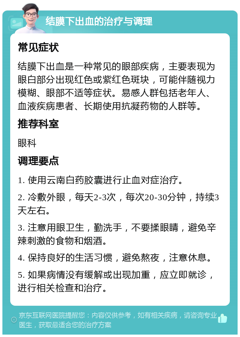 结膜下出血的治疗与调理 常见症状 结膜下出血是一种常见的眼部疾病，主要表现为眼白部分出现红色或紫红色斑块，可能伴随视力模糊、眼部不适等症状。易感人群包括老年人、血液疾病患者、长期使用抗凝药物的人群等。 推荐科室 眼科 调理要点 1. 使用云南白药胶囊进行止血对症治疗。 2. 冷敷外眼，每天2-3次，每次20-30分钟，持续3天左右。 3. 注意用眼卫生，勤洗手，不要揉眼睛，避免辛辣刺激的食物和烟酒。 4. 保持良好的生活习惯，避免熬夜，注意休息。 5. 如果病情没有缓解或出现加重，应立即就诊，进行相关检查和治疗。