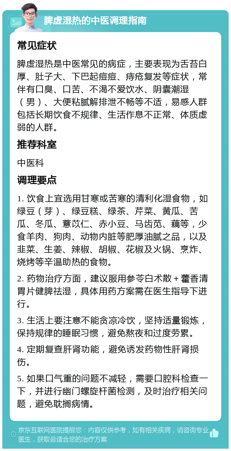 脾虚湿热的中医调理指南 常见症状 脾虚湿热是中医常见的病症，主要表现为舌苔白厚、肚子大、下巴起痘痘、痔疮复发等症状，常伴有口臭、口苦、不渴不爱饮水、阴囊潮湿（男）、大便粘腻解排泄不畅等不适，易感人群包括长期饮食不规律、生活作息不正常、体质虚弱的人群。 推荐科室 中医科 调理要点 1. 饮食上宜选用甘寒或苦寒的清利化湿食物，如绿豆（芽）、绿豆糕、绿茶、芹菜、黄瓜、苦瓜、冬瓜、薏苡仁、赤小豆、马齿苋、藕等，少食羊肉、狗肉、动物内脏等肥厚油腻之品，以及韭菜、生姜、辣椒、胡椒、花椒及火锅、烹炸、烧烤等辛温助热的食物。 2. 药物治疗方面，建议服用参苓白术散＋藿香清胃片健脾祛湿，具体用药方案需在医生指导下进行。 3. 生活上要注意不能贪凉冷饮，坚持适量锻炼，保持规律的睡眠习惯，避免熬夜和过度劳累。 4. 定期复查肝肾功能，避免诱发药物性肝肾损伤。 5. 如果口气重的问题不减轻，需要口腔科检查一下，并进行幽门螺旋杆菌检测，及时治疗相关问题，避免耽搁病情。