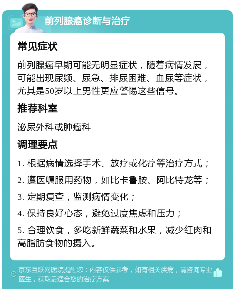 前列腺癌诊断与治疗 常见症状 前列腺癌早期可能无明显症状，随着病情发展，可能出现尿频、尿急、排尿困难、血尿等症状，尤其是50岁以上男性更应警惕这些信号。 推荐科室 泌尿外科或肿瘤科 调理要点 1. 根据病情选择手术、放疗或化疗等治疗方式； 2. 遵医嘱服用药物，如比卡鲁胺、阿比特龙等； 3. 定期复查，监测病情变化； 4. 保持良好心态，避免过度焦虑和压力； 5. 合理饮食，多吃新鲜蔬菜和水果，减少红肉和高脂肪食物的摄入。