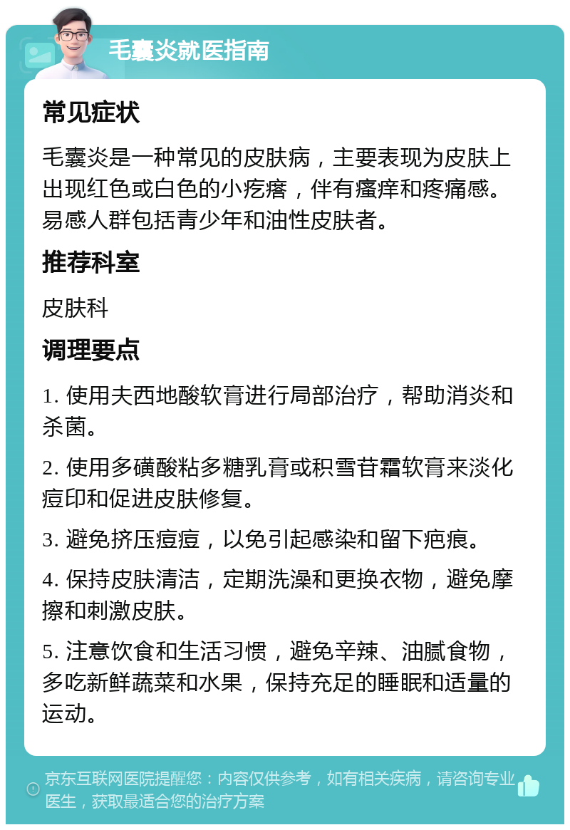 毛囊炎就医指南 常见症状 毛囊炎是一种常见的皮肤病，主要表现为皮肤上出现红色或白色的小疙瘩，伴有瘙痒和疼痛感。易感人群包括青少年和油性皮肤者。 推荐科室 皮肤科 调理要点 1. 使用夫西地酸软膏进行局部治疗，帮助消炎和杀菌。 2. 使用多磺酸粘多糖乳膏或积雪苷霜软膏来淡化痘印和促进皮肤修复。 3. 避免挤压痘痘，以免引起感染和留下疤痕。 4. 保持皮肤清洁，定期洗澡和更换衣物，避免摩擦和刺激皮肤。 5. 注意饮食和生活习惯，避免辛辣、油腻食物，多吃新鲜蔬菜和水果，保持充足的睡眠和适量的运动。