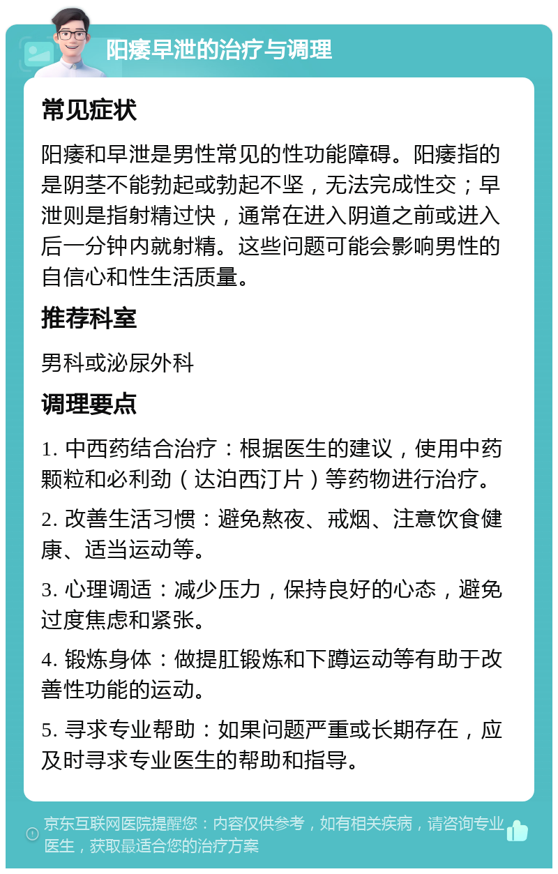 阳痿早泄的治疗与调理 常见症状 阳痿和早泄是男性常见的性功能障碍。阳痿指的是阴茎不能勃起或勃起不坚，无法完成性交；早泄则是指射精过快，通常在进入阴道之前或进入后一分钟内就射精。这些问题可能会影响男性的自信心和性生活质量。 推荐科室 男科或泌尿外科 调理要点 1. 中西药结合治疗：根据医生的建议，使用中药颗粒和必利劲（达泊西汀片）等药物进行治疗。 2. 改善生活习惯：避免熬夜、戒烟、注意饮食健康、适当运动等。 3. 心理调适：减少压力，保持良好的心态，避免过度焦虑和紧张。 4. 锻炼身体：做提肛锻炼和下蹲运动等有助于改善性功能的运动。 5. 寻求专业帮助：如果问题严重或长期存在，应及时寻求专业医生的帮助和指导。