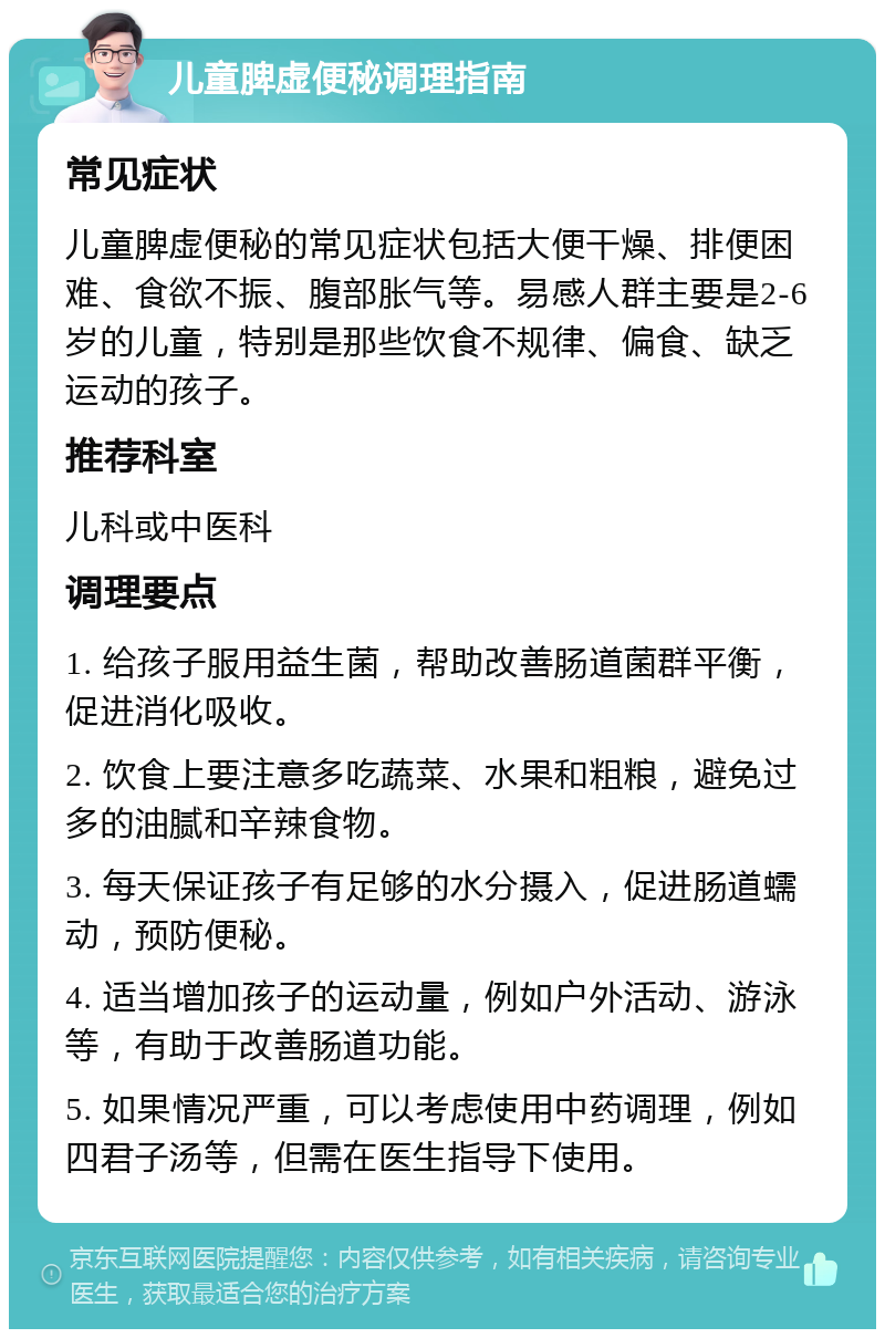 儿童脾虚便秘调理指南 常见症状 儿童脾虚便秘的常见症状包括大便干燥、排便困难、食欲不振、腹部胀气等。易感人群主要是2-6岁的儿童，特别是那些饮食不规律、偏食、缺乏运动的孩子。 推荐科室 儿科或中医科 调理要点 1. 给孩子服用益生菌，帮助改善肠道菌群平衡，促进消化吸收。 2. 饮食上要注意多吃蔬菜、水果和粗粮，避免过多的油腻和辛辣食物。 3. 每天保证孩子有足够的水分摄入，促进肠道蠕动，预防便秘。 4. 适当增加孩子的运动量，例如户外活动、游泳等，有助于改善肠道功能。 5. 如果情况严重，可以考虑使用中药调理，例如四君子汤等，但需在医生指导下使用。