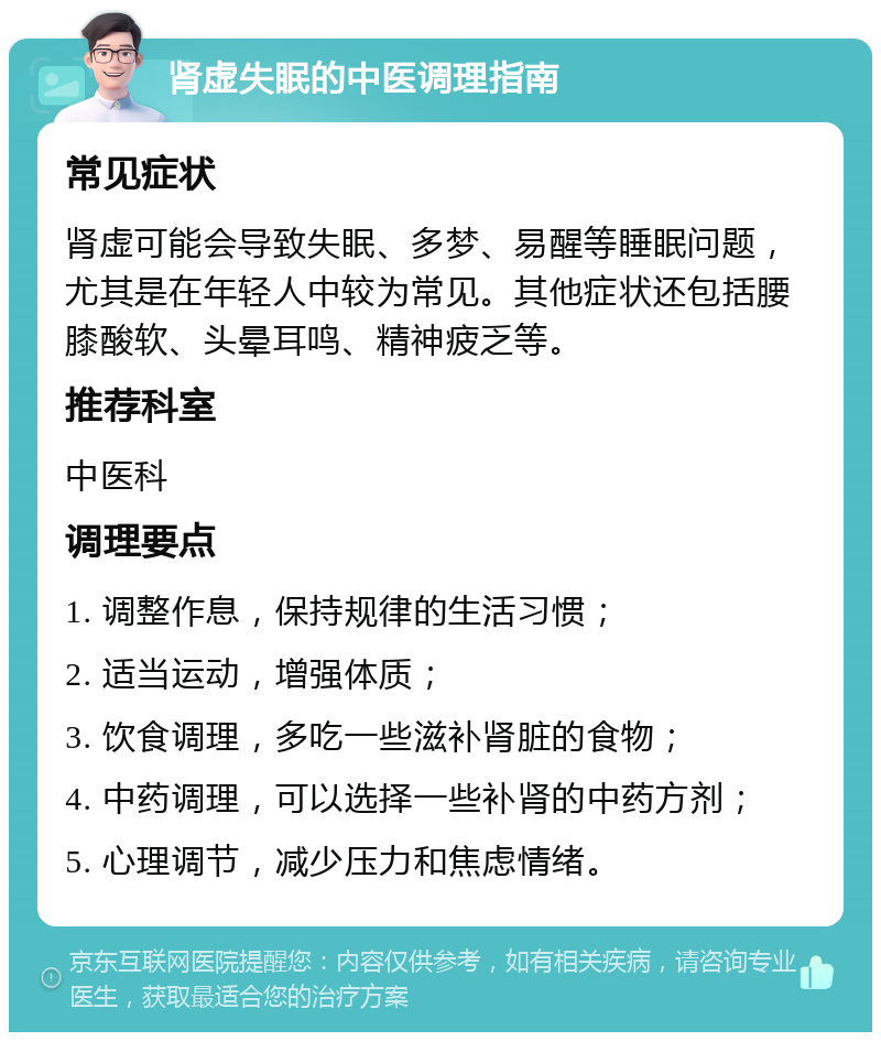 肾虚失眠的中医调理指南 常见症状 肾虚可能会导致失眠、多梦、易醒等睡眠问题，尤其是在年轻人中较为常见。其他症状还包括腰膝酸软、头晕耳鸣、精神疲乏等。 推荐科室 中医科 调理要点 1. 调整作息，保持规律的生活习惯； 2. 适当运动，增强体质； 3. 饮食调理，多吃一些滋补肾脏的食物； 4. 中药调理，可以选择一些补肾的中药方剂； 5. 心理调节，减少压力和焦虑情绪。