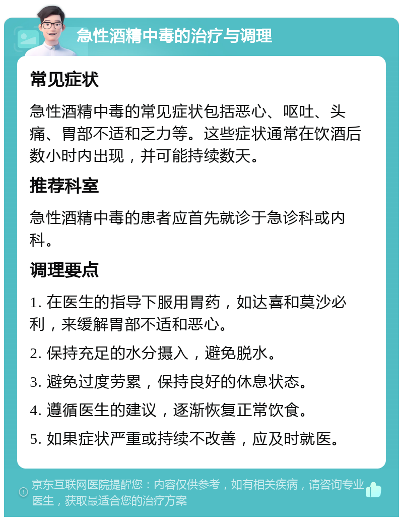 急性酒精中毒的治疗与调理 常见症状 急性酒精中毒的常见症状包括恶心、呕吐、头痛、胃部不适和乏力等。这些症状通常在饮酒后数小时内出现，并可能持续数天。 推荐科室 急性酒精中毒的患者应首先就诊于急诊科或内科。 调理要点 1. 在医生的指导下服用胃药，如达喜和莫沙必利，来缓解胃部不适和恶心。 2. 保持充足的水分摄入，避免脱水。 3. 避免过度劳累，保持良好的休息状态。 4. 遵循医生的建议，逐渐恢复正常饮食。 5. 如果症状严重或持续不改善，应及时就医。