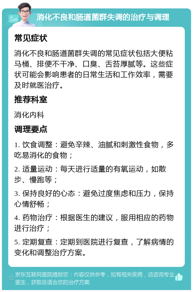 消化不良和肠道菌群失调的治疗与调理 常见症状 消化不良和肠道菌群失调的常见症状包括大便粘马桶、排便不干净、口臭、舌苔厚腻等。这些症状可能会影响患者的日常生活和工作效率，需要及时就医治疗。 推荐科室 消化内科 调理要点 1. 饮食调整：避免辛辣、油腻和刺激性食物，多吃易消化的食物； 2. 适量运动：每天进行适量的有氧运动，如散步、慢跑等； 3. 保持良好的心态：避免过度焦虑和压力，保持心情舒畅； 4. 药物治疗：根据医生的建议，服用相应的药物进行治疗； 5. 定期复查：定期到医院进行复查，了解病情的变化和调整治疗方案。