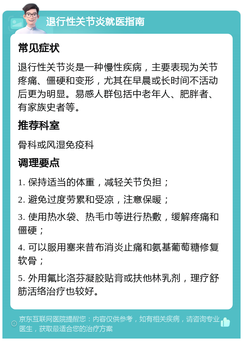 退行性关节炎就医指南 常见症状 退行性关节炎是一种慢性疾病，主要表现为关节疼痛、僵硬和变形，尤其在早晨或长时间不活动后更为明显。易感人群包括中老年人、肥胖者、有家族史者等。 推荐科室 骨科或风湿免疫科 调理要点 1. 保持适当的体重，减轻关节负担； 2. 避免过度劳累和受凉，注意保暖； 3. 使用热水袋、热毛巾等进行热敷，缓解疼痛和僵硬； 4. 可以服用塞来昔布消炎止痛和氨基葡萄糖修复软骨； 5. 外用氟比洛芬凝胶贴膏或扶他林乳剂，理疗舒筋活络治疗也较好。