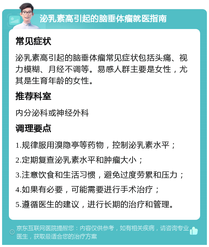 泌乳素高引起的脑垂体瘤就医指南 常见症状 泌乳素高引起的脑垂体瘤常见症状包括头痛、视力模糊、月经不调等。易感人群主要是女性，尤其是生育年龄的女性。 推荐科室 内分泌科或神经外科 调理要点 1.规律服用溴隐亭等药物，控制泌乳素水平； 2.定期复查泌乳素水平和肿瘤大小； 3.注意饮食和生活习惯，避免过度劳累和压力； 4.如果有必要，可能需要进行手术治疗； 5.遵循医生的建议，进行长期的治疗和管理。