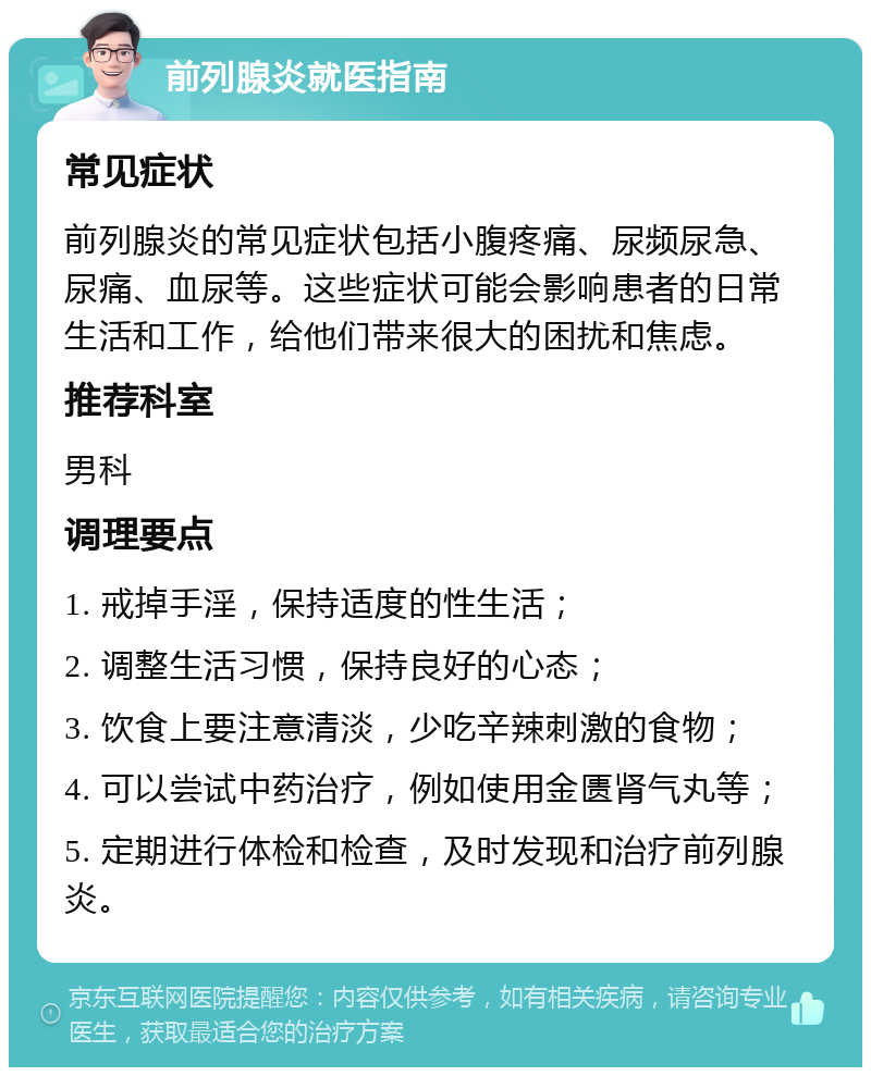 前列腺炎就医指南 常见症状 前列腺炎的常见症状包括小腹疼痛、尿频尿急、尿痛、血尿等。这些症状可能会影响患者的日常生活和工作，给他们带来很大的困扰和焦虑。 推荐科室 男科 调理要点 1. 戒掉手淫，保持适度的性生活； 2. 调整生活习惯，保持良好的心态； 3. 饮食上要注意清淡，少吃辛辣刺激的食物； 4. 可以尝试中药治疗，例如使用金匮肾气丸等； 5. 定期进行体检和检查，及时发现和治疗前列腺炎。