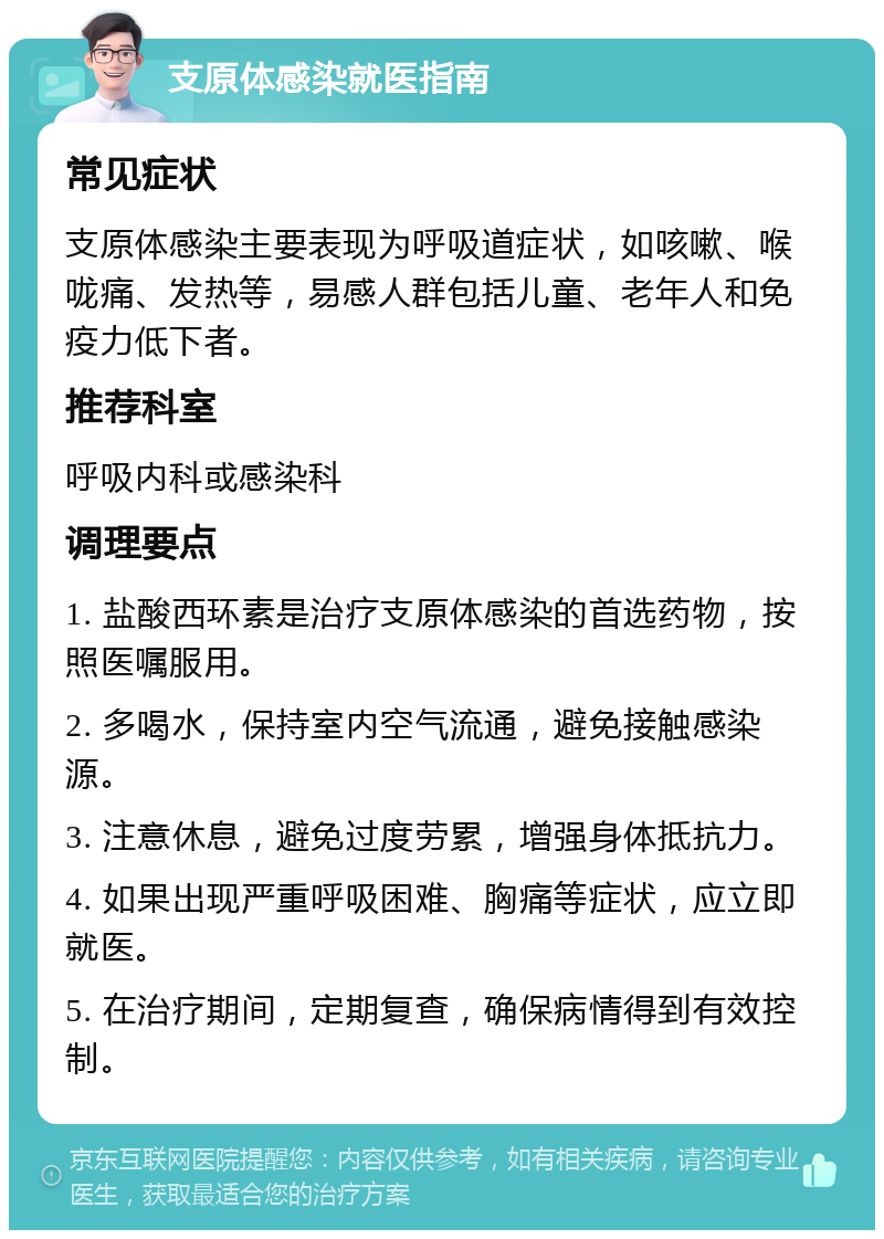 支原体感染就医指南 常见症状 支原体感染主要表现为呼吸道症状，如咳嗽、喉咙痛、发热等，易感人群包括儿童、老年人和免疫力低下者。 推荐科室 呼吸内科或感染科 调理要点 1. 盐酸西环素是治疗支原体感染的首选药物，按照医嘱服用。 2. 多喝水，保持室内空气流通，避免接触感染源。 3. 注意休息，避免过度劳累，增强身体抵抗力。 4. 如果出现严重呼吸困难、胸痛等症状，应立即就医。 5. 在治疗期间，定期复查，确保病情得到有效控制。