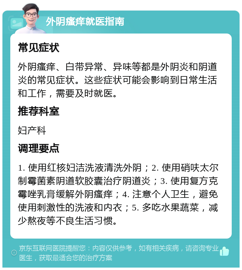 外阴瘙痒就医指南 常见症状 外阴瘙痒、白带异常、异味等都是外阴炎和阴道炎的常见症状。这些症状可能会影响到日常生活和工作，需要及时就医。 推荐科室 妇产科 调理要点 1. 使用红核妇洁洗液清洗外阴；2. 使用硝呋太尔制霉菌素阴道软胶囊治疗阴道炎；3. 使用复方克霉唑乳膏缓解外阴瘙痒；4. 注意个人卫生，避免使用刺激性的洗液和内衣；5. 多吃水果蔬菜，减少熬夜等不良生活习惯。